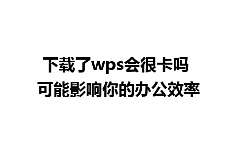 下载了wps会很卡吗 可能影响你的办公效率