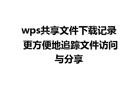 wps共享文件下载记录 更方便地追踪文件访问与分享