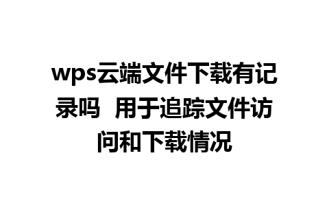 wps云端文件下载有记录吗  用于追踪文件访问和下载情况