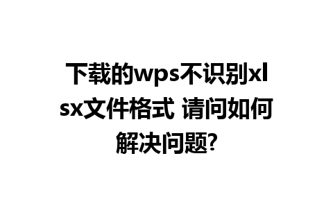 下载的wps不识别xlsx文件格式 请问如何解决问题?