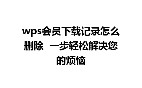 wps会员下载记录怎么删除  一步轻松解决您的烦恼