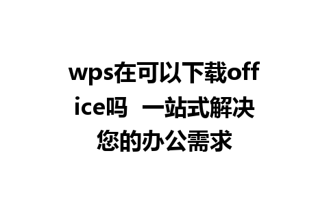 wps在可以下载office吗  一站式解决您的办公需求