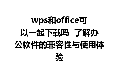 wps和office可以一起下载吗  了解办公软件的兼容性与使用体验